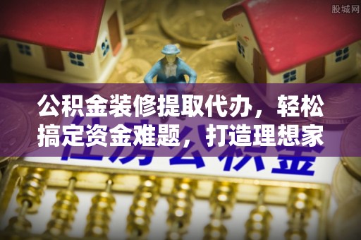 无棣公积金装修提取代办，轻松搞定资金难题，打造理想家居