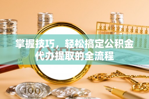 无棣掌握技巧，轻松搞定公积金代办提取的全流程