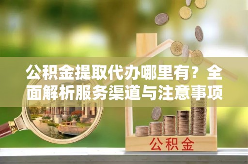 无棣公积金提取代办哪里有？全面解析服务渠道与注意事项