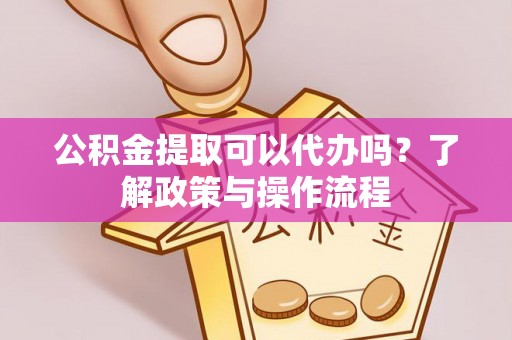 无棣公积金提取可以代办吗？了解政策与操作流程