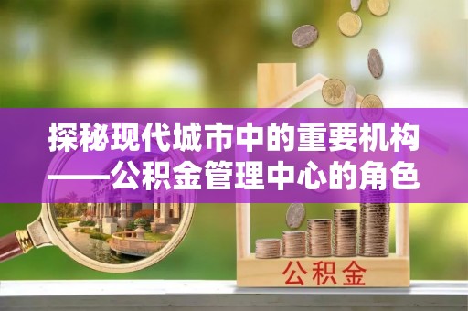 无棣探秘现代城市中的重要机构——公积金管理中心的角色与使命