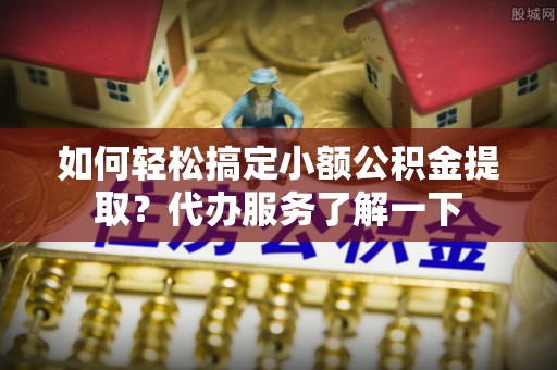 无棣如何轻松搞定小额公积金提取？代办服务了解一下