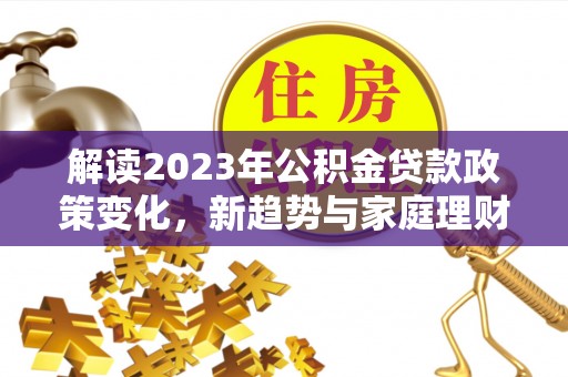 无棣解读2023年公积金贷款政策变化，新趋势与家庭理财规划