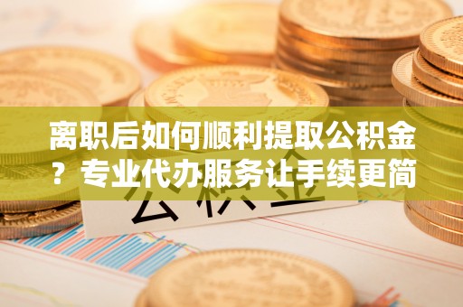 无棣离职后如何顺利提取公积金？专业代办服务让手续更简单