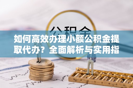 无棣如何高效办理小额公积金提取代办？全面解析与实用指南