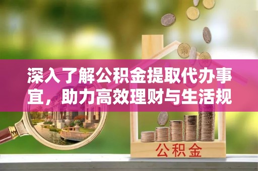 无棣深入了解公积金提取代办事宜，助力高效理财与生活规划