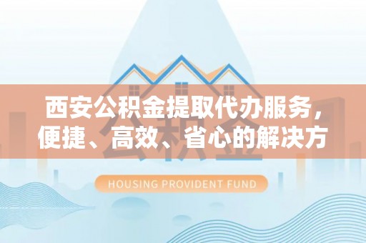 无棣西安公积金提取代办服务，便捷、高效、省心的解决方案