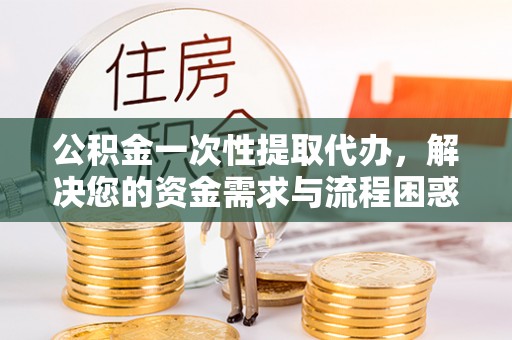 无棣公积金一次性提取代办，解决您的资金需求与流程困惑