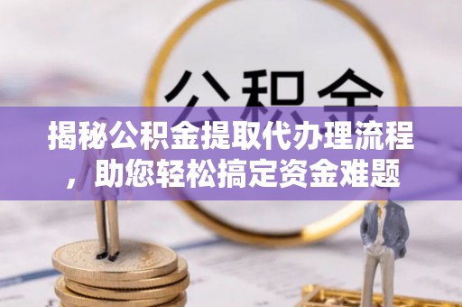 无棣揭秘公积金提取代办理流程，助您轻松搞定资金难题