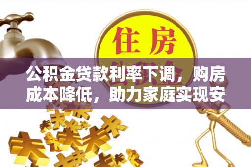 无棣公积金贷款利率下调，购房成本降低，助力家庭实现安居梦