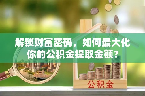 无棣解锁财富密码，如何最大化你的公积金提取金额？