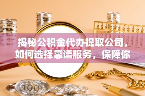 无棣揭秘公积金代办提取公司，如何选择靠谱服务，保障你的资金安全
