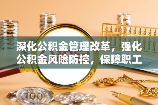 无棣深化公积金管理改革，强化公积金风险防控，保障职工权益