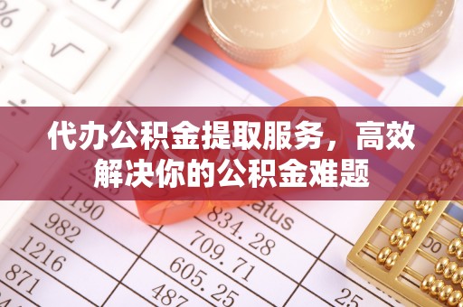 无棣代办公积金提取服务，高效解决你的公积金难题