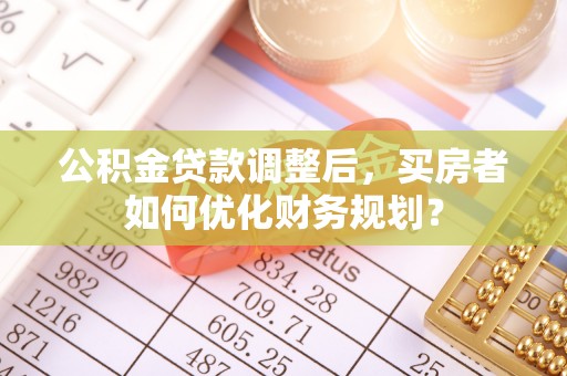 无棣公积金贷款调整后，买房者如何优化财务规划？
