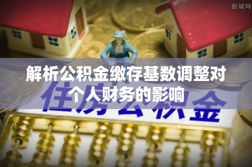 无棣解析公积金缴存基数调整对个人财务的影响