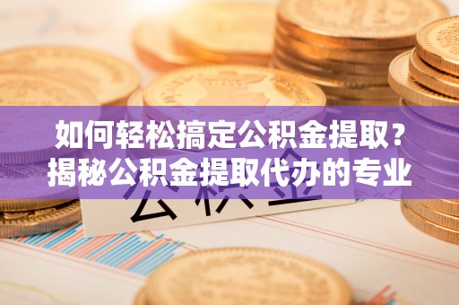 无棣如何轻松搞定公积金提取？揭秘公积金提取代办的专业服务