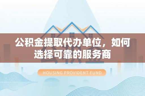 无棣公积金提取代办单位，如何选择可靠的服务商