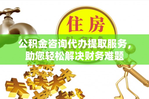 无棣公积金咨询代办提取服务，助您轻松解决财务难题