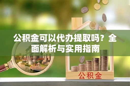 无棣公积金可以代办提取吗？全面解析与实用指南