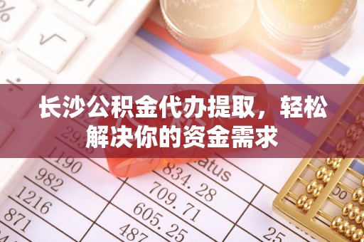 无棣长沙公积金代办提取，轻松解决你的资金需求