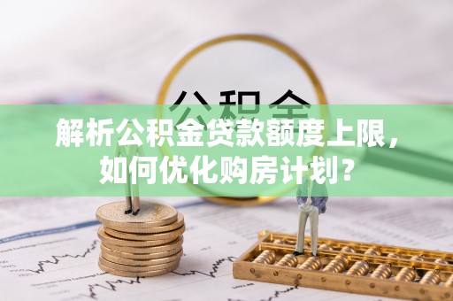 无棣解析公积金贷款额度上限，如何优化购房计划？