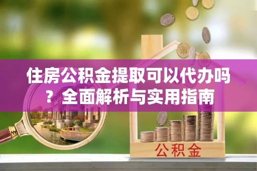 无棣住房公积金提取可以代办吗？全面解析与实用指南