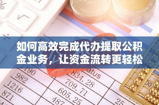 无棣如何高效完成代办提取公积金业务，让资金流转更轻松