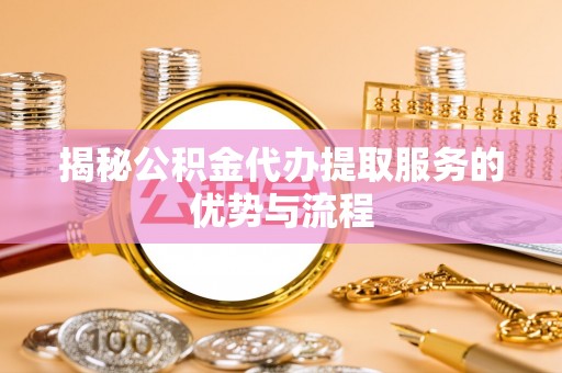 无棣揭秘公积金代办提取服务的优势与流程
