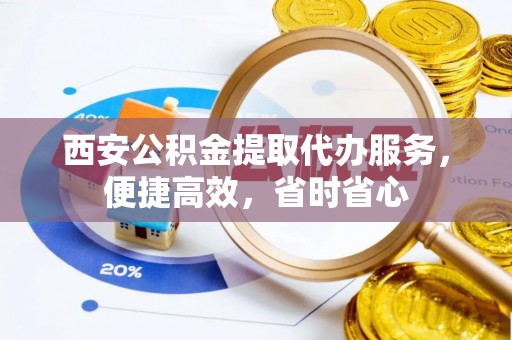 无棣西安公积金提取代办服务，便捷高效，省时省心