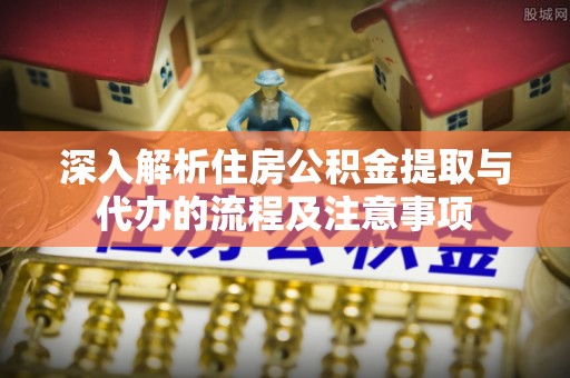 无棣深入解析住房公积金提取与代办的流程及注意事项