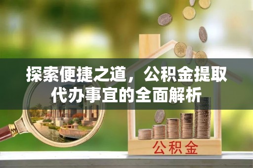 无棣探索便捷之道，公积金提取代办事宜的全面解析