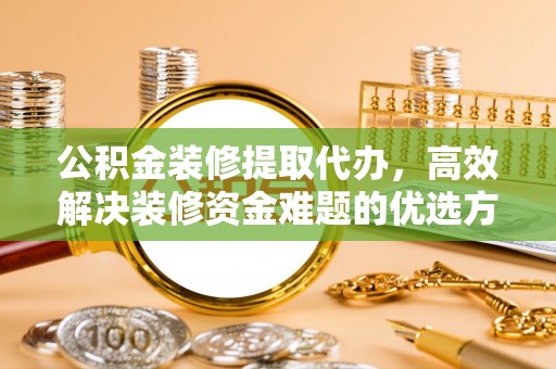 无棣公积金装修提取代办，高效解决装修资金难题的优选方案