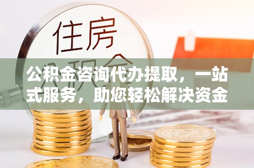 无棣公积金咨询代办提取，一站式服务，助您轻松解决资金难题