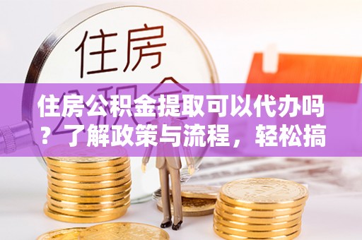 无棣住房公积金提取可以代办吗？了解政策与流程，轻松搞定公积金提取