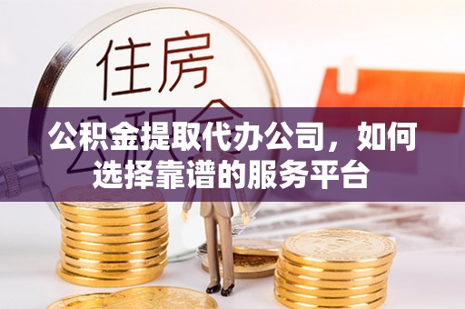 无棣公积金提取代办公司，如何选择靠谱的服务平台
