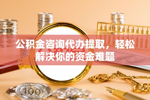 无棣公积金咨询代办提取，轻松解决你的资金难题