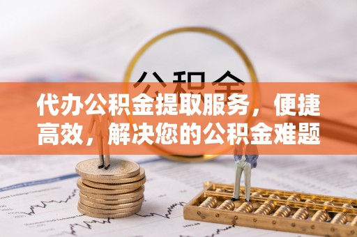 无棣代办公积金提取服务，便捷高效，解决您的公积金难题