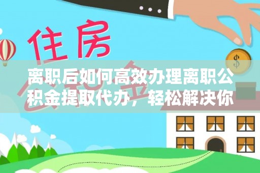 无棣离职后如何高效办理离职公积金提取代办，轻松解决你的后顾之忧
