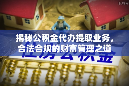 无棣揭秘公积金代办提取业务，合法合规的财富管理之道