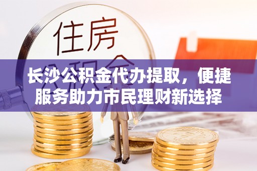 无棣长沙公积金代办提取，便捷服务助力市民理财新选择