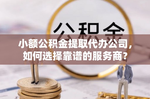 无棣小额公积金提取代办公司，如何选择靠谱的服务商？