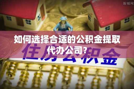 无棣如何选择合适的公积金提取代办公司？