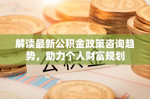 无棣解读最新公积金政策咨询趋势，助力个人财富规划