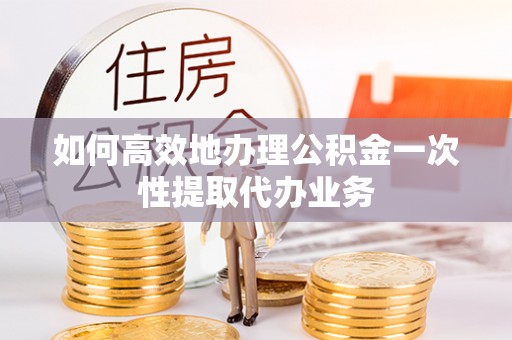 无棣如何高效地办理公积金一次性提取代办业务