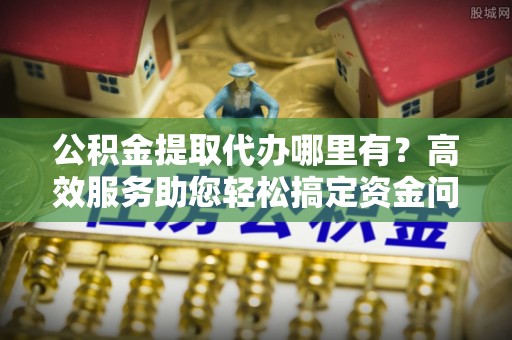 无棣公积金提取代办哪里有？高效服务助您轻松搞定资金问题