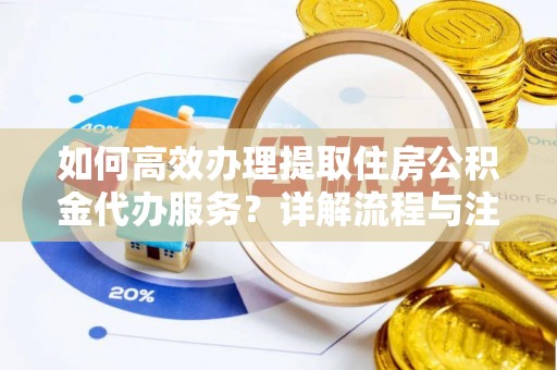 无棣如何高效办理提取住房公积金代办服务？详解流程与注意事项
