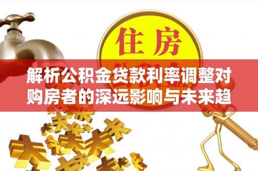 无棣解析公积金贷款利率调整对购房者的深远影响与未来趋势