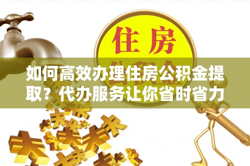 无棣如何高效办理住房公积金提取？代办服务让你省时省力