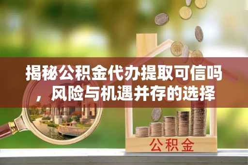 无棣揭秘公积金代办提取可信吗，风险与机遇并存的选择